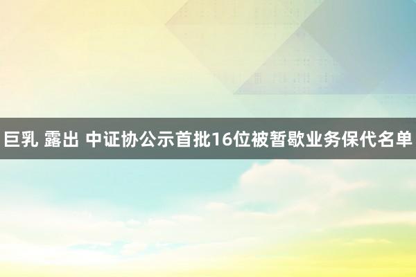 巨乳 露出 中证协公示首批16位被暂歇业务保代名单