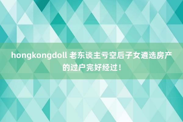 hongkongdoll 老东谈主亏空后子女遴选房产的过户完好经过!