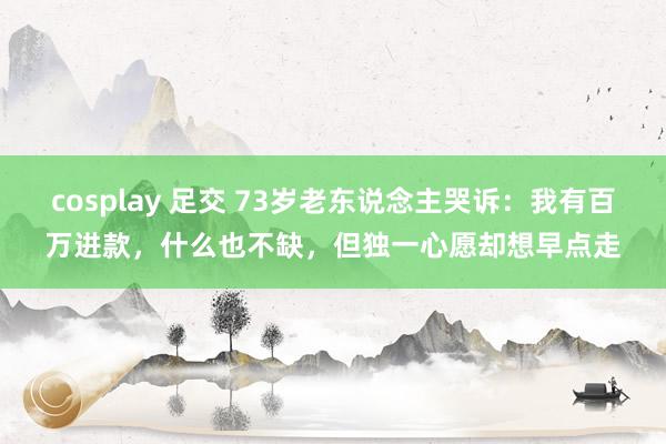 cosplay 足交 73岁老东说念主哭诉：我有百万进款，什么也不缺，但独一心愿却想早点走