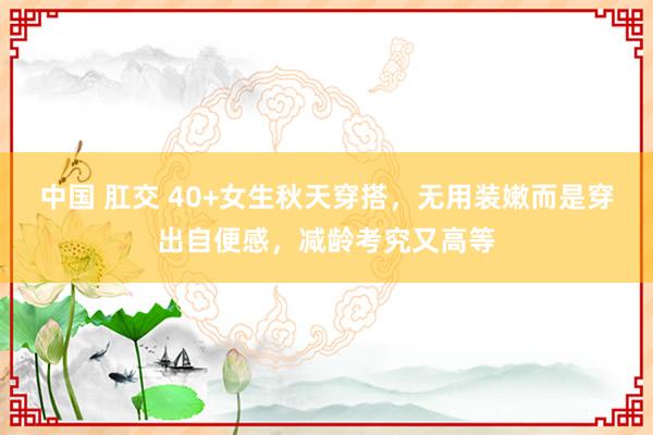 中国 肛交 40+女生秋天穿搭，无用装嫩而是穿出自便感，减龄考究又高等