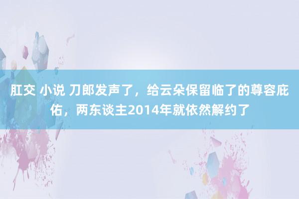 肛交 小说 刀郎发声了，给云朵保留临了的尊容庇佑，两东谈主2014年就依然解约了