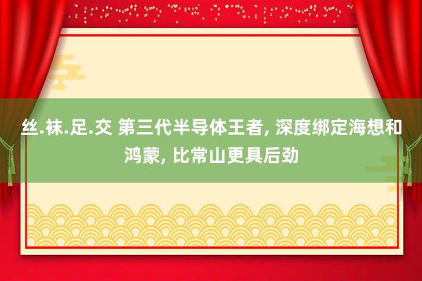 丝.袜.足.交 第三代半导体王者， 深度绑定海想和鸿蒙， 比常山更具后劲