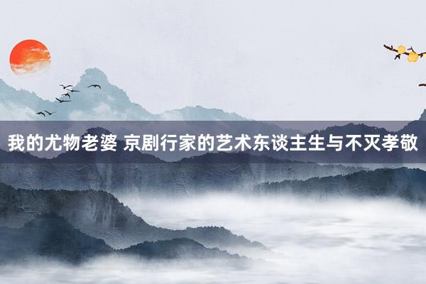 我的尤物老婆 京剧行家的艺术东谈主生与不灭孝敬