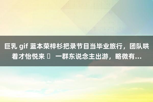 巨乳 gif 蓝本荣梓杉把录节目当毕业旅行,团队哄着才怡悦来 一群东说念主出游,略微有...