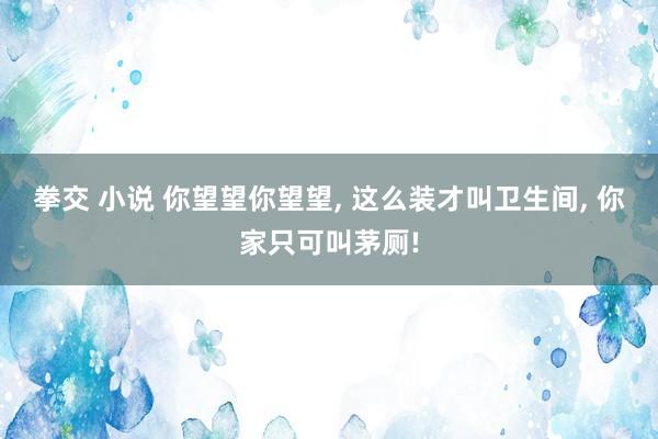 拳交 小说 你望望你望望， 这么装才叫卫生间， 你家只可叫茅厕!