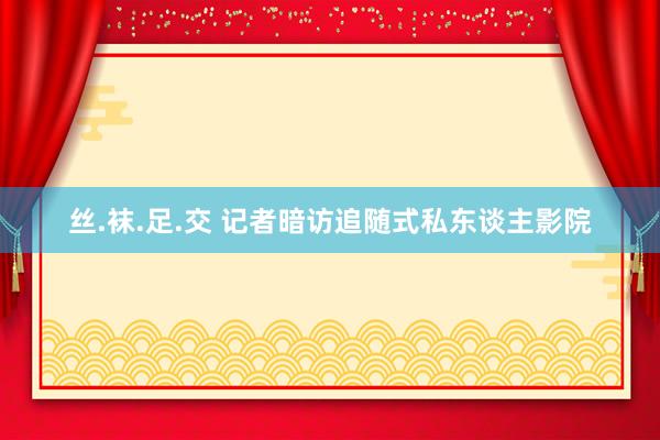 丝.袜.足.交 记者暗访追随式私东谈主影院