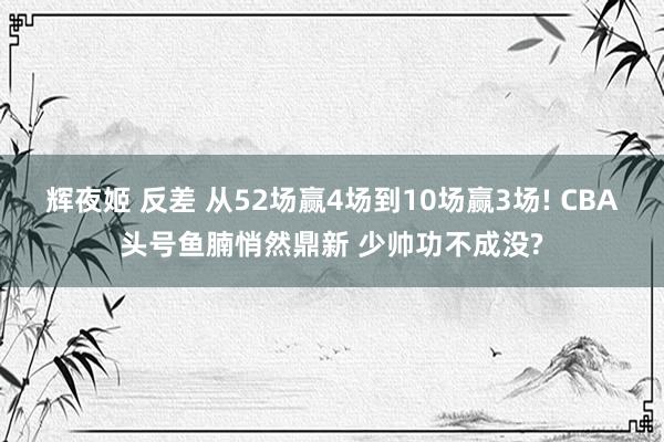 辉夜姬 反差 从52场赢4场到10场赢3场! CBA头号鱼腩悄然鼎新 少帅功不成没?