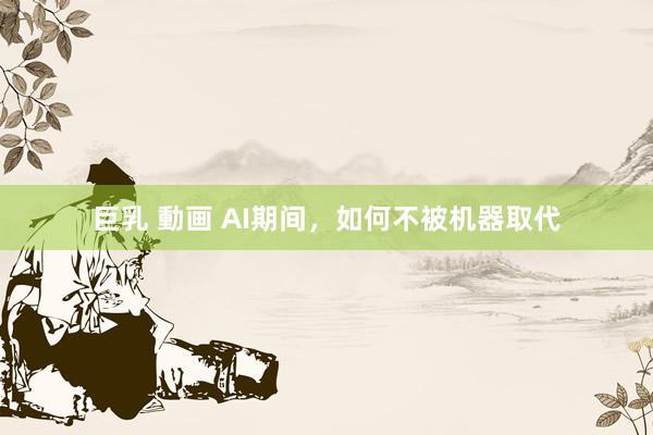 巨乳 動画 AI期间，如何不被机器取代