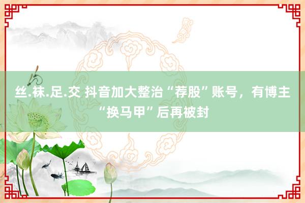 丝.袜.足.交 抖音加大整治“荐股”账号，有博主“换马甲”后再被封