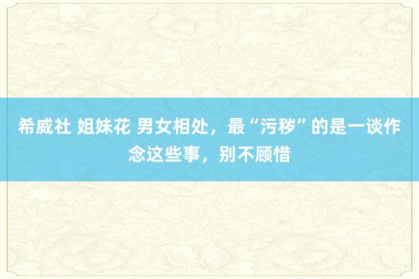 希威社 姐妹花 男女相处，最“污秽”的是一谈作念这些事，别不顾惜