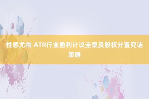 性感尤物 ATR行业盈利计议圭臬及股权分置究诘策略