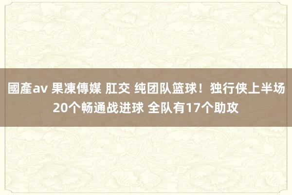 國產av 果凍傳媒 肛交 纯团队篮球！独行侠上半场20个畅通战进球 全队有17个助攻