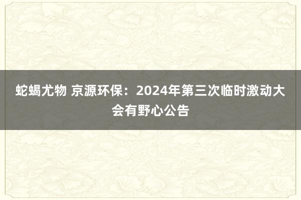 蛇蝎尤物 京源环保：2024年第三次临时激动大会有野心公告