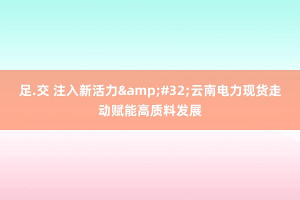 足.交 注入新活力&#32;云南电力现货走动赋能高质料发展