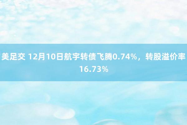 美足交 12月10日航宇转债飞腾0.74%，转股溢价率16.73%