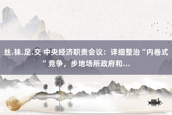丝.袜.足.交 中央经济职责会议：详细整治“内卷式”竞争，步地场所政府和...