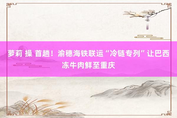 萝莉 操 首趟！渝穗海铁联运“冷链专列”让巴西冻牛肉鲜至重庆