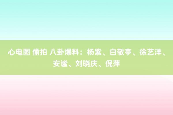 心电图 偷拍 八卦爆料：杨紫、白敬亭、徐艺洋、安谧、刘晓庆、倪萍
