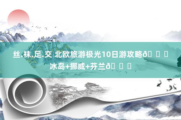 丝.袜.足.交 北欧旅游极光10日游攻略🌌冰岛+挪威+芬兰🎄