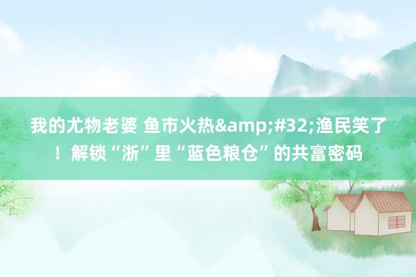 我的尤物老婆 鱼市火热&#32;渔民笑了！解锁“浙”里“蓝色粮仓”的共富密码