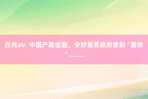 在线av. 中国产路由器，令好意思政府感到“要挟”……