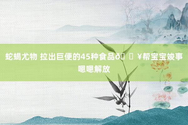 蛇蝎尤物 拉出巨便的45种食品🔥帮宝宝竣事嗯嗯解放