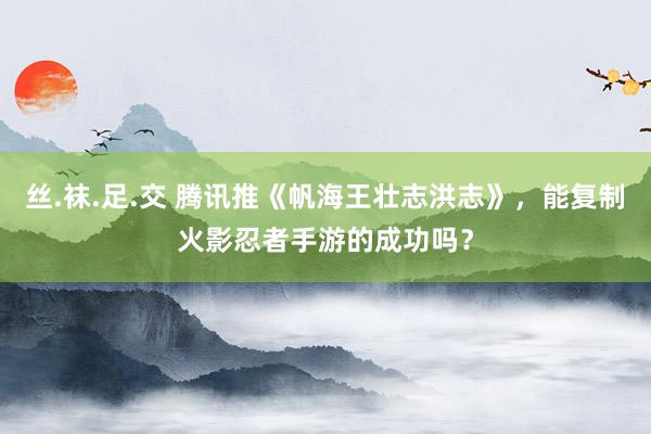 丝.袜.足.交 腾讯推《帆海王壮志洪志》，能复制火影忍者手游的成功吗？