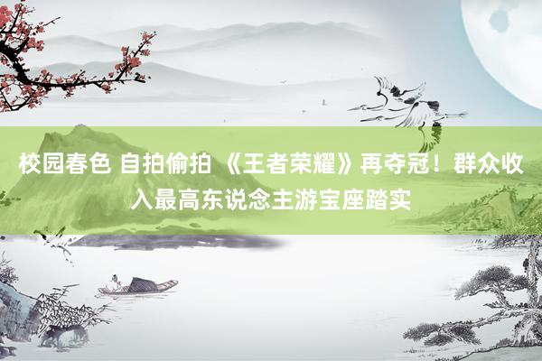 校园春色 自拍偷拍 《王者荣耀》再夺冠！群众收入最高东说念主游宝座踏实