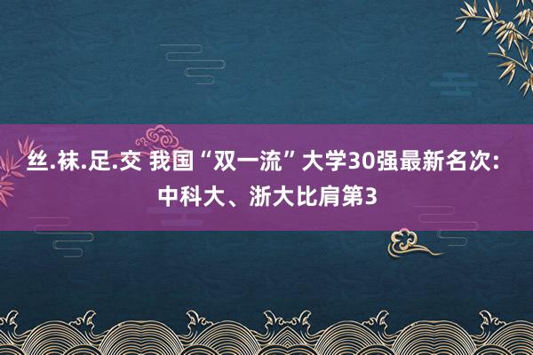 丝.袜.足.交 我国“双一流”大学30强最新名次: 中科大、浙大比肩第3