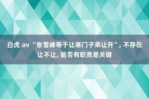 白虎 av “张雪峰等于让寒门子弟让开”， 不存在让不让， 能否有职责是关键