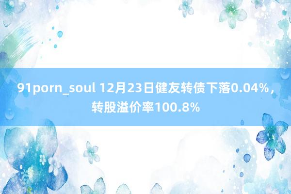 91porn_soul 12月23日健友转债下落0.04%，转股溢价率100.8%