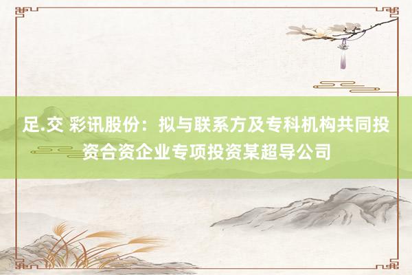 足.交 彩讯股份：拟与联系方及专科机构共同投资合资企业专项投资某超导公司