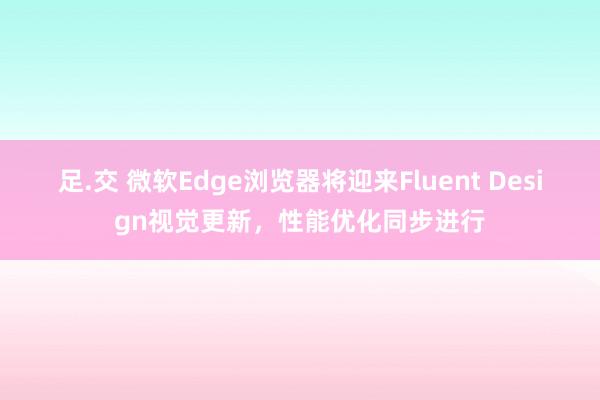 足.交 微软Edge浏览器将迎来Fluent Design视觉更新，性能优化同步进行