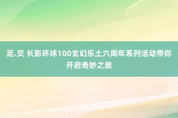 足.交 长影环球100玄幻乐土六周年系列活动带你开启奇妙之旅
