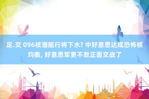足.交 096核潜艇行将下水? 中好意思达成恐怖核均衡， 好意思军更不敢正面交战了