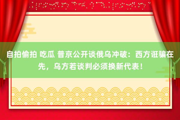 自拍偷拍 吃瓜 普京公开谈俄乌冲破：西方诳骗在先，乌方若谈判必须换新代表！