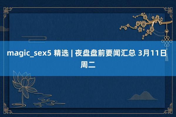 magic_sex5 精选 | 夜盘盘前要闻汇总 3月11日 周二