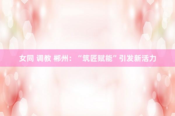 女同 调教 郴州：“筑匠赋能”引发新活力