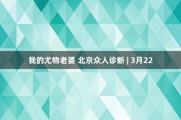 我的尤物老婆 北京众人诊断 | 3月22