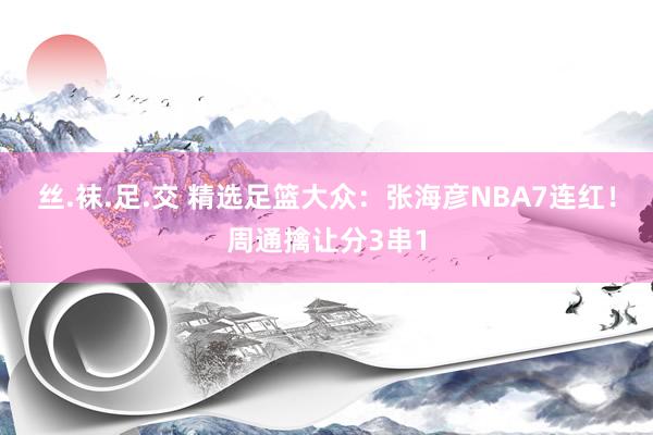 丝.袜.足.交 精选足篮大众：张海彦NBA7连红！周通擒让分3串1