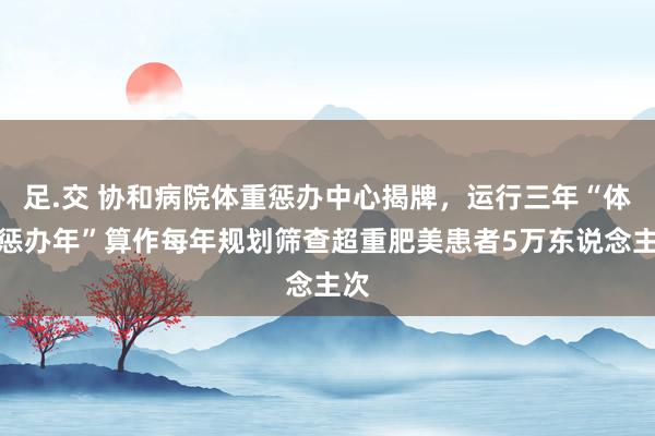 足.交 协和病院体重惩办中心揭牌，运行三年“体重惩办年”算作每年规划筛查超重肥美患者5万东说念主次