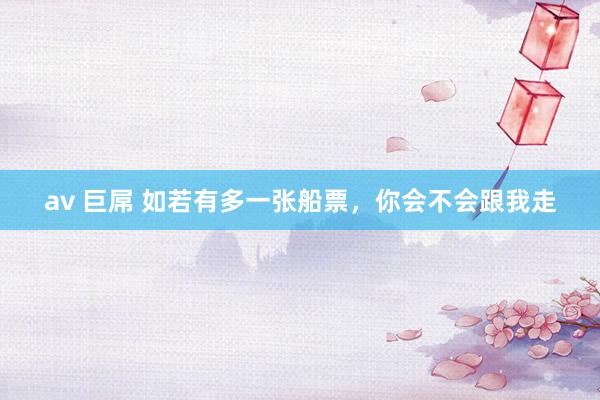 av 巨屌 如若有多一张船票，你会不会跟我走