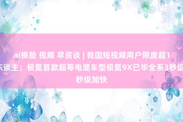 ai换脸 视频 早资谈 | 我国短视频用户限度超10亿东谈主；极氪首款超等电混车型极氪9X已毕全系3秒级加快