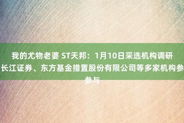 我的尤物老婆 ST天邦：1月10日采选机构调研，长江证券、东方基金措置股份有限公司等多家机构参与