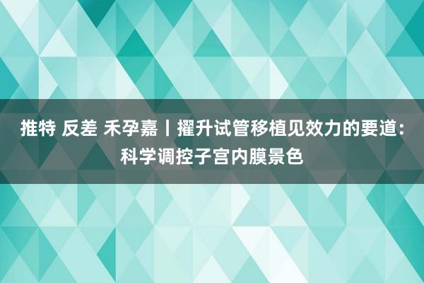 推特 反差 禾孕嘉丨擢升试管移植见效力的要道：科学调控子宫内膜景色