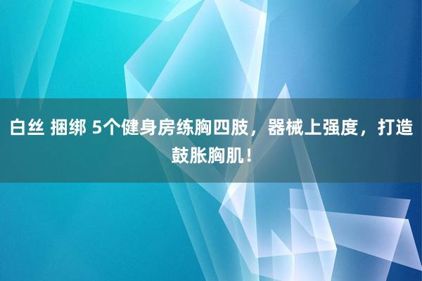 白丝 捆绑 5个健身房练胸四肢，器械上强度，打造鼓胀胸肌！