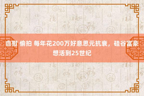 自慰 偷拍 每年花200万好意思元抗衰，硅谷富豪想活到25世纪