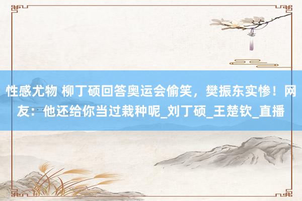性感尤物 柳丁硕回答奥运会偷笑，樊振东实惨！网友：他还给你当过栽种呢_刘丁硕_王楚钦_直播