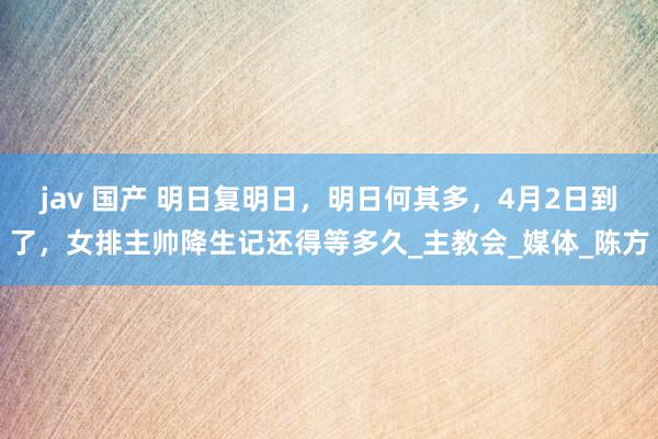 jav 国产 明日复明日，明日何其多，4月2日到了，女排主帅降生记还得等多久_主教会_媒体_陈方