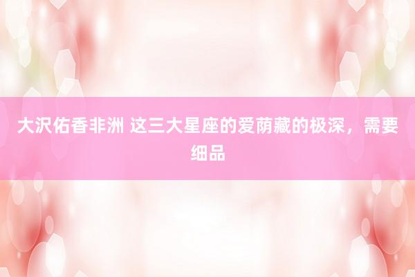 大沢佑香非洲 这三大星座的爱荫藏的极深，需要细品